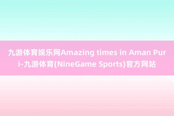 九游体育娱乐网Amazing times in Aman Puri-九游体育(NineGame Sports)官方网站