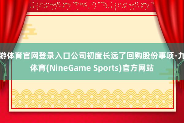 九游体育官网登录入口公司初度长远了回购股份事项-九游体育(NineGame Sports)官方网站