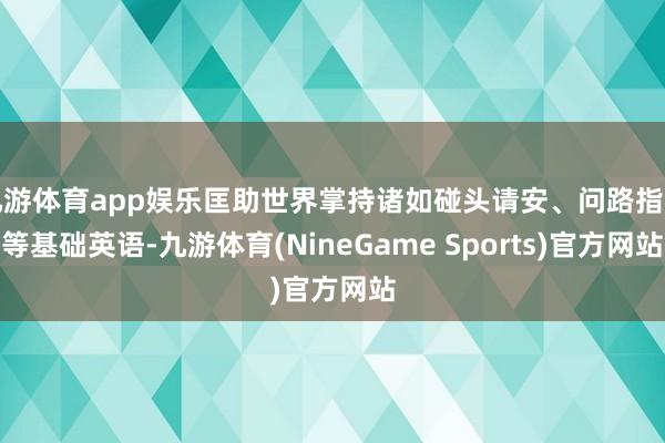 九游体育app娱乐匡助世界掌持诸如碰头请安、问路指点等基础英语-九游体育(NineGame Sports)官方网站