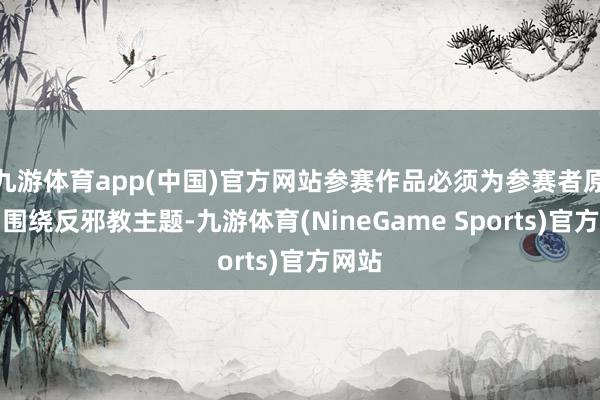 九游体育app(中国)官方网站参赛作品必须为参赛者原创、围绕反邪教主题-九游体育(NineGame Sports)官方网站