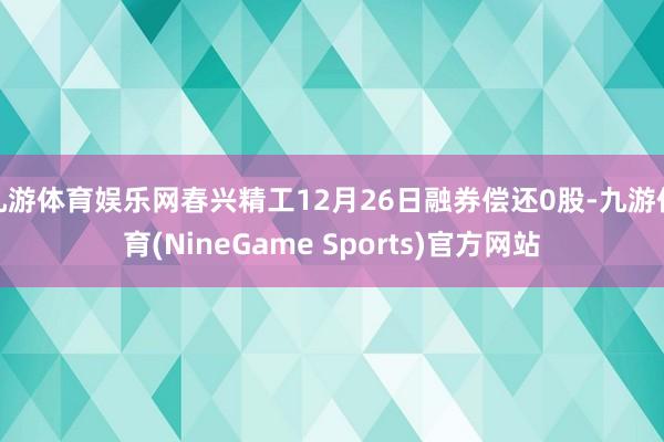 九游体育娱乐网春兴精工12月26日融券偿还0股-九游体育(NineGame Sports)官方网站