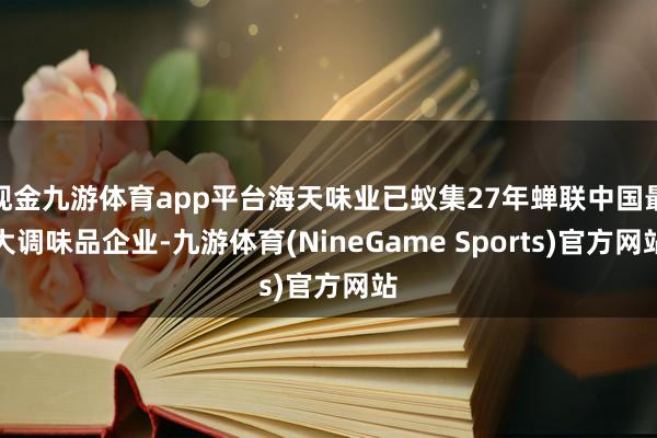 现金九游体育app平台海天味业已蚁集27年蝉联中国最大调味品企业-九游体育(NineGame Sports)官方网站