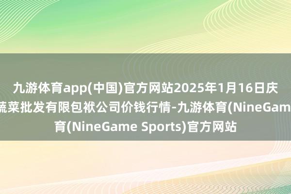 九游体育app(中国)官方网站2025年1月16日庆阳市西峰西郊瓜果蔬菜批发有限包袱公司价钱行情-九游体育(NineGame Sports)官方网站