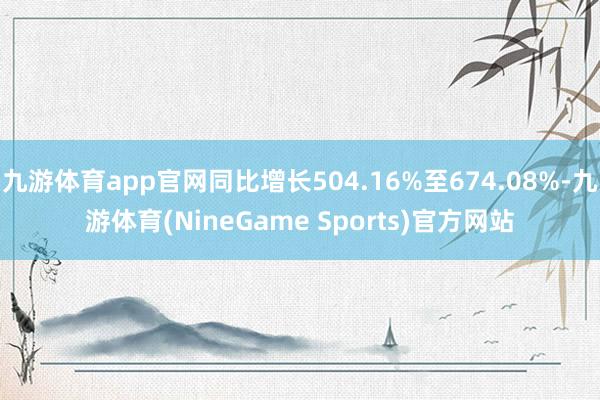 九游体育app官网同比增长504.16%至674.08%-九游体育(NineGame Sports)官方网站