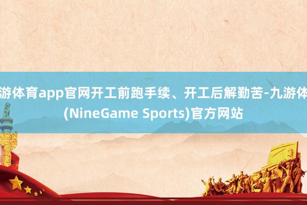 九游体育app官网开工前跑手续、开工后解勤苦-九游体育(NineGame Sports)官方网站