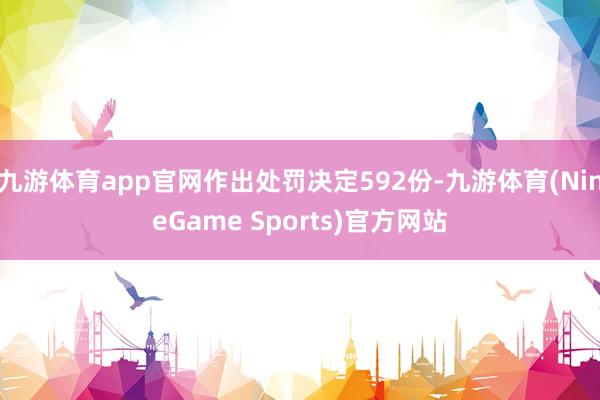 九游体育app官网作出处罚决定592份-九游体育(NineGame Sports)官方网站