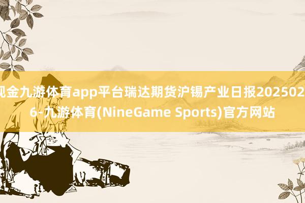 现金九游体育app平台瑞达期货沪锡产业日报20250226-九游体育(NineGame Sports)官方网站