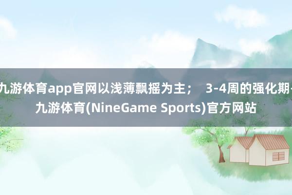 九游体育app官网以浅薄飘摇为主；  3-4周的强化期-九游体育(NineGame Sports)官方网站