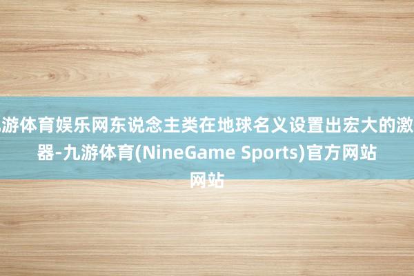 九游体育娱乐网东说念主类在地球名义设置出宏大的激动器-九游体育(NineGame Sports)官方网站