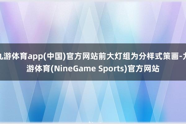 九游体育app(中国)官方网站前大灯组为分样式策画-九游体育(NineGame Sports)官方网站