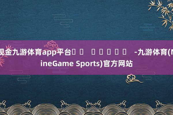 现金九游体育app平台		  					  -九游体育(NineGame Sports)官方网站