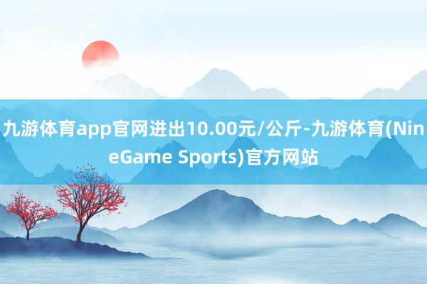 九游体育app官网进出10.00元/公斤-九游体育(NineGame Sports)官方网站