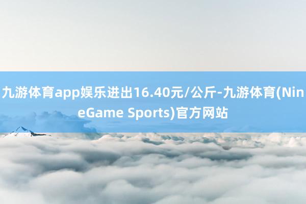 九游体育app娱乐进出16.40元/公斤-九游体育(NineGame Sports)官方网站