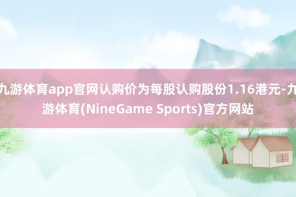 九游体育app官网认购价为每股认购股份1.16港元-九游体育(NineGame Sports)官方网站