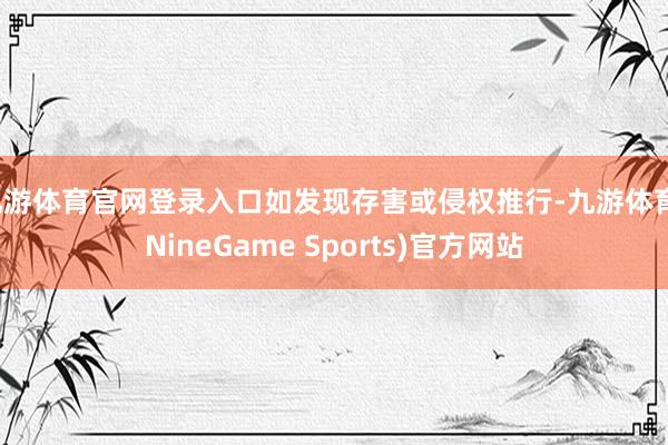 九游体育官网登录入口如发现存害或侵权推行-九游体育(NineGame Sports)官方网站