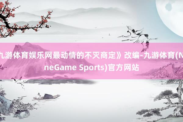 九游体育娱乐网最动情的不灭商定》改编-九游体育(NineGame Sports)官方网站