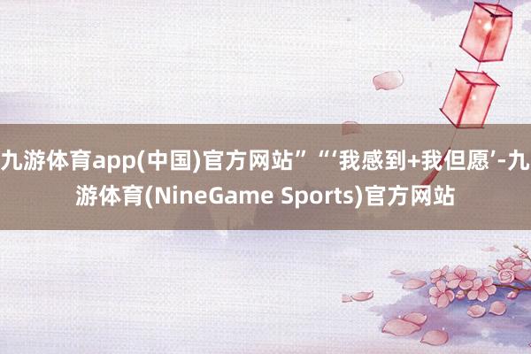 九游体育app(中国)官方网站”“‘我感到+我但愿’-九游体育(NineGame Sports)官方网站