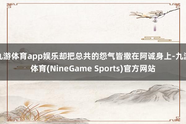 九游体育app娱乐却把总共的怨气皆撒在阿诚身上-九游体育(NineGame Sports)官方网站