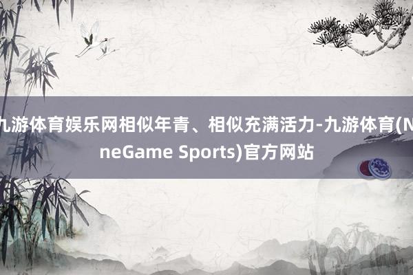 九游体育娱乐网相似年青、相似充满活力-九游体育(NineGame Sports)官方网站