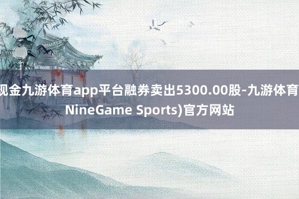 现金九游体育app平台融券卖出5300.00股-九游体育(NineGame Sports)官方网站