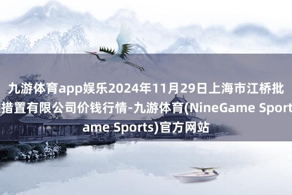 九游体育app娱乐2024年11月29日上海市江桥批发市集酌量措置有限公司价钱行情-九游体育(NineGame Sports)官方网站