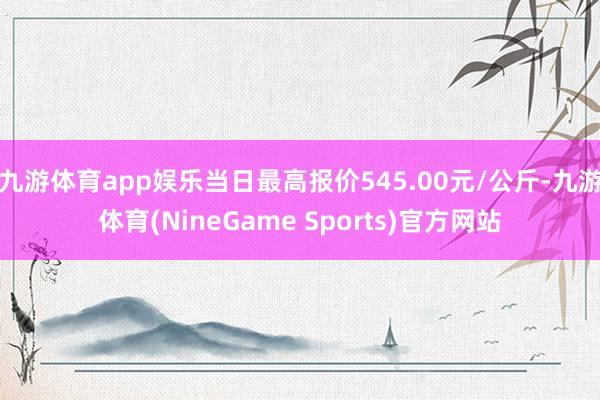 九游体育app娱乐当日最高报价545.00元/公斤-九游体育(NineGame Sports)官方网站