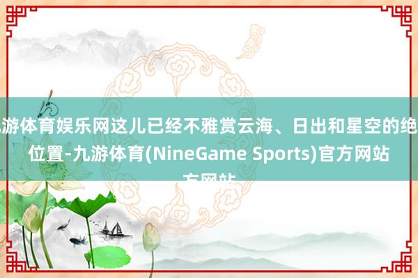 九游体育娱乐网这儿已经不雅赏云海、日出和星空的绝佳位置-九游体育(NineGame Sports)官方网站