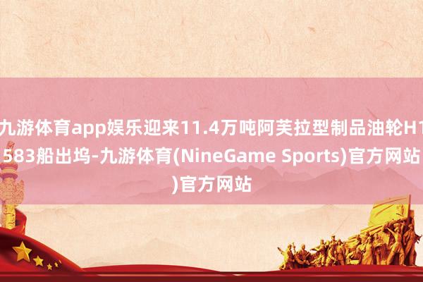 九游体育app娱乐迎来11.4万吨阿芙拉型制品油轮H1583船出坞-九游体育(NineGame Sports)官方网站