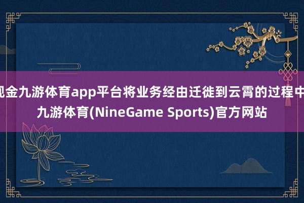 现金九游体育app平台将业务经由迁徙到云霄的过程中-九游体育(NineGame Sports)官方网站
