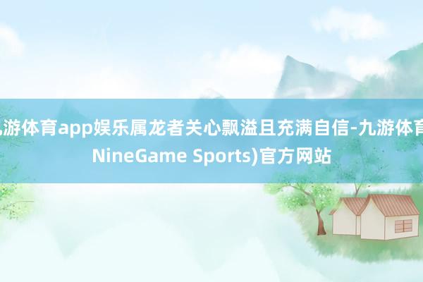 九游体育app娱乐属龙者关心飘溢且充满自信-九游体育(NineGame Sports)官方网站