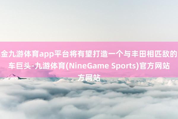 现金九游体育app平台将有望打造一个与丰田相匹敌的汽车巨头-九游体育(NineGame Sports)官方网站