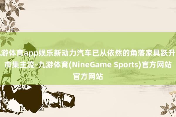 九游体育app娱乐新动力汽车已从依然的角落家具跃升为市集主流-九游体育(NineGame Sports)官方网站