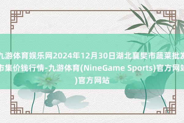 九游体育娱乐网2024年12月30日湖北襄樊市蔬菜批发市集价钱行情-九游体育(NineGame Sports)官方网站