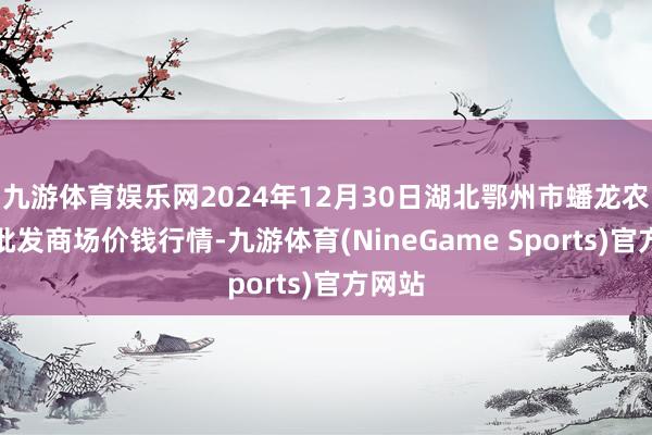 九游体育娱乐网2024年12月30日湖北鄂州市蟠龙农居品批发商场价钱行情-九游体育(NineGame Sports)官方网站