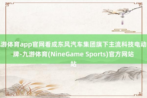 九游体育app官网看成东风汽车集团旗下主流科技电动品牌-九游体育(NineGame Sports)官方网站