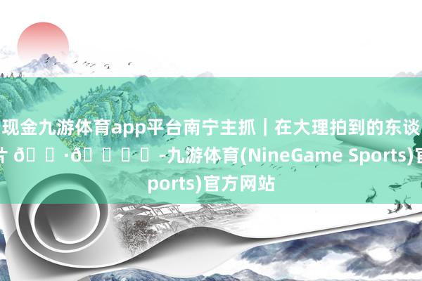 现金九游体育app平台南宁主抓｜在大理拍到的东谈主生相片 📷🏝️-九游体育(NineGame Sports)官方网站