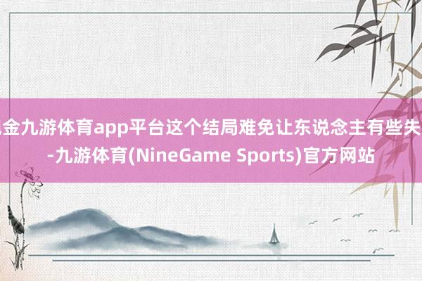 现金九游体育app平台这个结局难免让东说念主有些失望-九游体育(NineGame Sports)官方网站