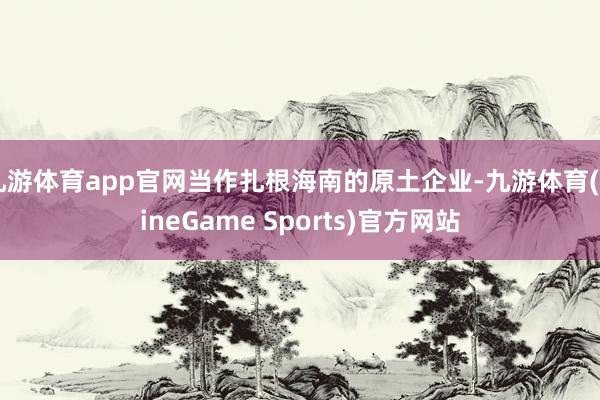 九游体育app官网当作扎根海南的原土企业-九游体育(NineGame Sports)官方网站