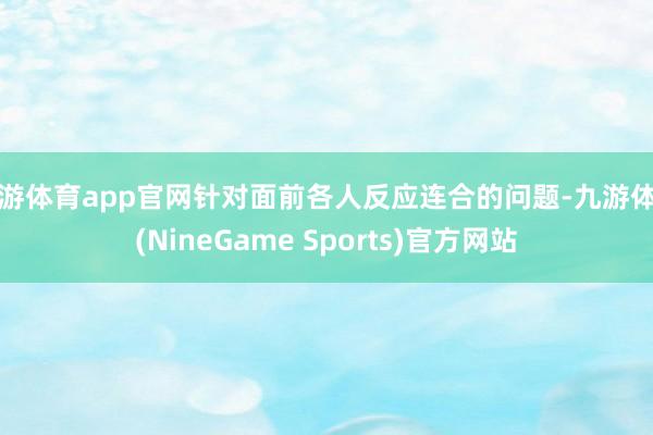 九游体育app官网针对面前各人反应连合的问题-九游体育(NineGame Sports)官方网站