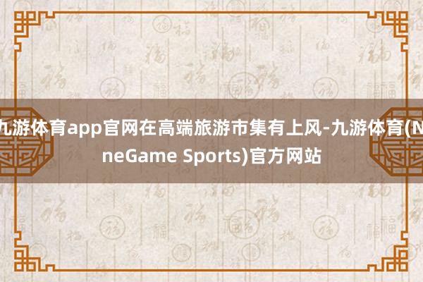 九游体育app官网在高端旅游市集有上风-九游体育(NineGame Sports)官方网站