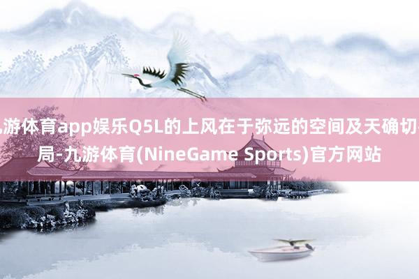 九游体育app娱乐Q5L的上风在于弥远的空间及天确切布局-九游体育(NineGame Sports)官方网站