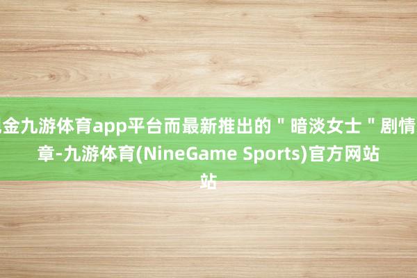 现金九游体育app平台而最新推出的＂暗淡女士＂剧情篇章-九游体育(NineGame Sports)官方网站