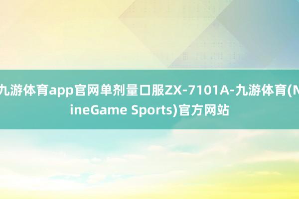 九游体育app官网单剂量口服ZX-7101A-九游体育(NineGame Sports)官方网站