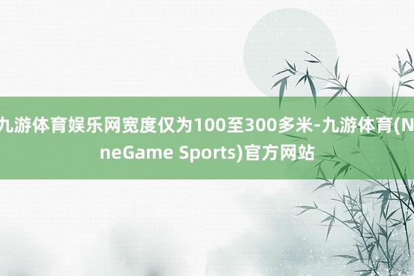 九游体育娱乐网宽度仅为100至300多米-九游体育(NineGame Sports)官方网站