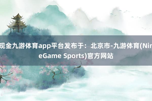 现金九游体育app平台发布于：北京市-九游体育(NineGame Sports)官方网站