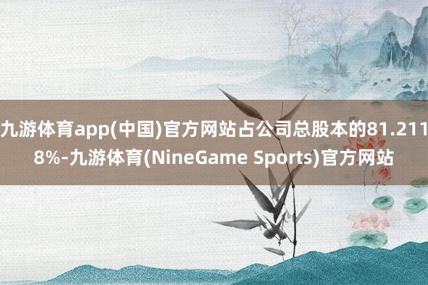 九游体育app(中国)官方网站占公司总股本的81.2118%-九游体育(NineGame Sports)官方网站