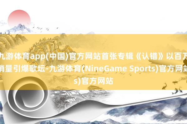 九游体育app(中国)官方网站首张专辑《认错》以百万销量引爆歌坛-九游体育(NineGame Sports)官方网站