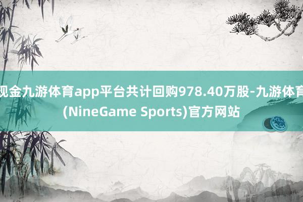 现金九游体育app平台共计回购978.40万股-九游体育(NineGame Sports)官方网站
