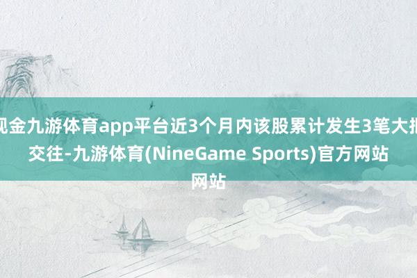 现金九游体育app平台近3个月内该股累计发生3笔大批交往-九游体育(NineGame Sports)官方网站