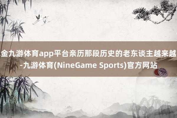 现金九游体育app平台亲历那段历史的老东谈主越来越少-九游体育(NineGame Sports)官方网站